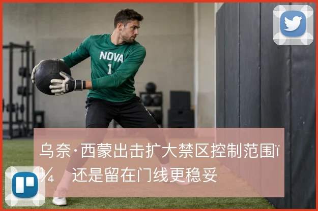 乌奈·西蒙出击扩大禁区控制范围，还是留在门线更稳妥