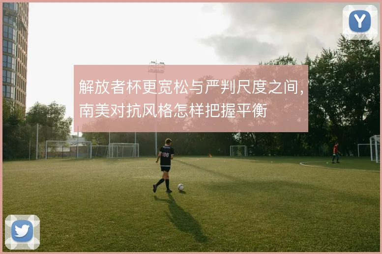 解放者杯更宽松与严判尺度之间，南美对抗风格怎样把握平衡