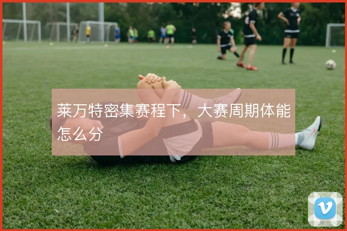 莱万特密集赛程下，大赛周期体能怎么分
