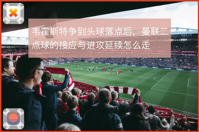 韦霍斯特争到头球落点后，曼联二点球的接应与进攻延续怎么走
