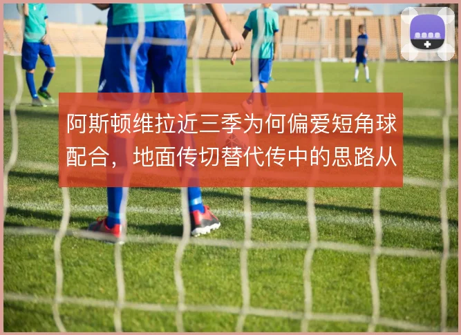 阿斯顿维拉近三季为何偏爱短角球配合，地面传切替代传中的思路从何而来
