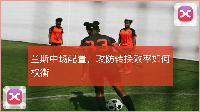 兰斯中场配置，攻防转换效率如何权衡