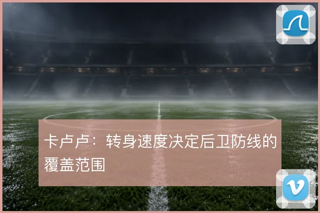 卡卢卢:转身速度决定后卫防线的覆盖范围