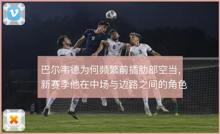 巴尔韦德为何频繁前插肋部空当，新赛季他在中场与边路之间的角色值得关注