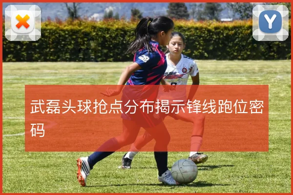 武磊头球抢点分布揭示锋线跑位密码