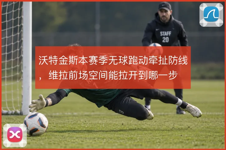 沃特金斯本赛季无球跑动牵扯防线，维拉前场空间能拉开到哪一步