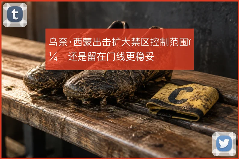 乌奈·西蒙出击扩大禁区控制范围,还是留在门线更稳妥