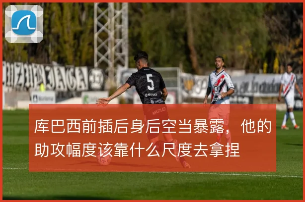 库巴西前插后身后空当暴露，他的助攻幅度该靠什么尺度去拿捏