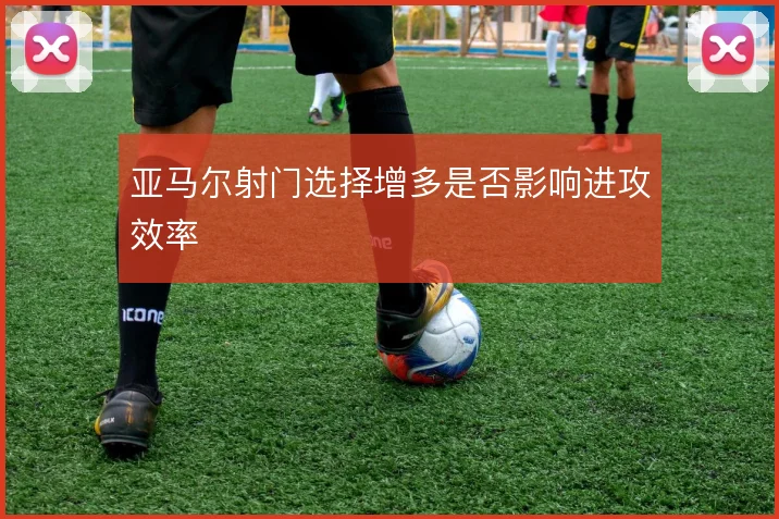 亚马尔射门选择增多是否影响进攻效率