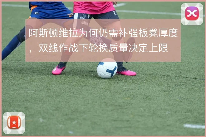 阿斯顿维拉为何仍需补强板凳厚度,双线作战下轮换质量决定上限