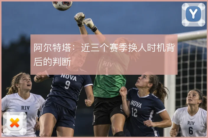阿尔特塔：近三个赛季换人时机背后的判断