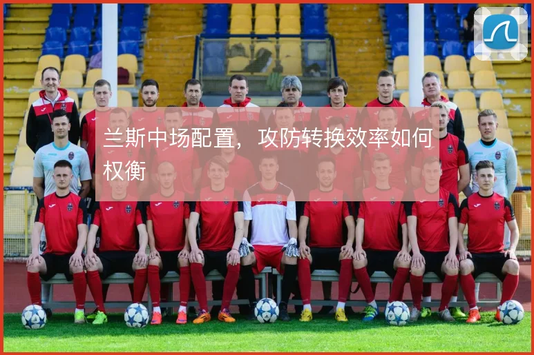 兰斯中场配置，攻防转换效率如何权衡