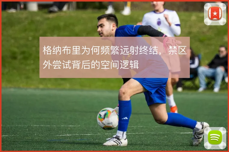 格纳布里为何频繁远射终结，禁区外尝试背后的空间逻辑
