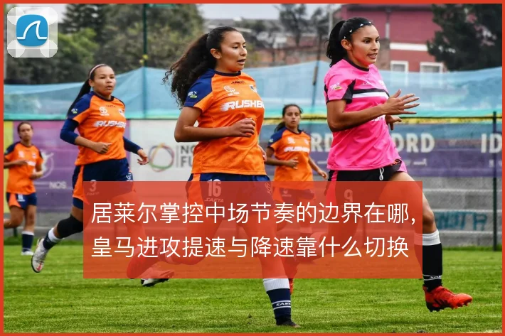 居莱尔掌控中场节奏的边界在哪，皇马进攻提速与降速靠什么切换