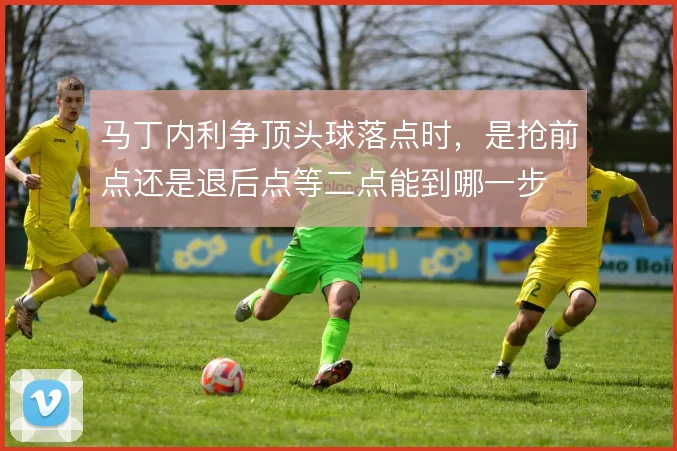 马丁内利争顶头球落点时，是抢前点还是退后点等二点能到哪一步