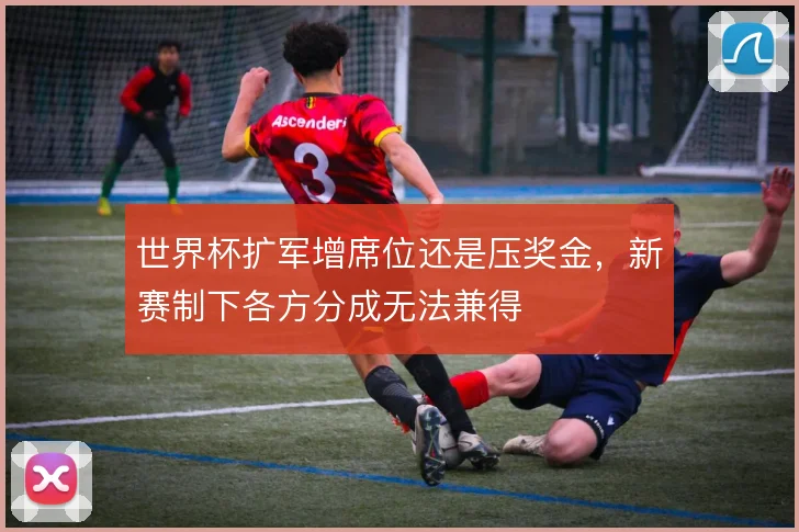 世界杯扩军增席位还是压奖金，新赛制下各方分成无法兼得