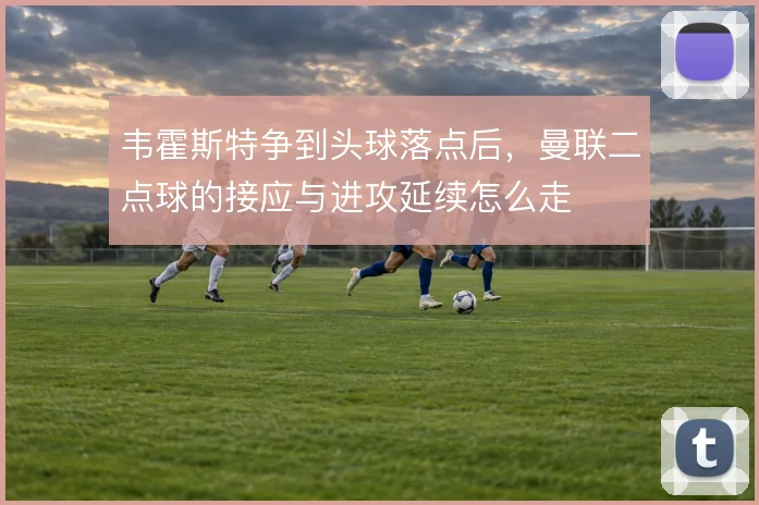 韦霍斯特争到头球落点后，曼联二点球的接应与进攻延续怎么走