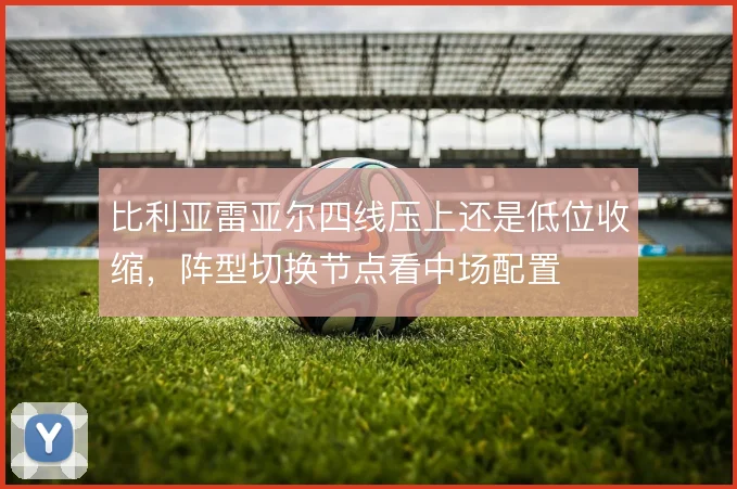 比利亚雷亚尔四线压上还是低位收缩，阵型切换节点看中场配置