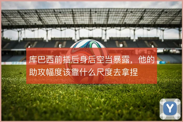 库巴西前插后身后空当暴露,他的助攻幅度该靠什么尺度去拿捏