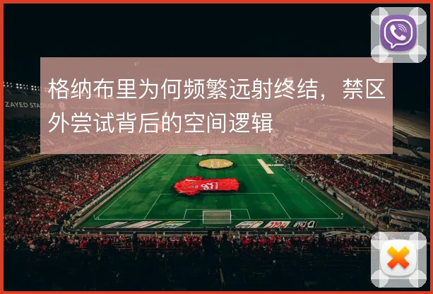 格纳布里为何频繁远射终结，禁区外尝试背后的空间逻辑