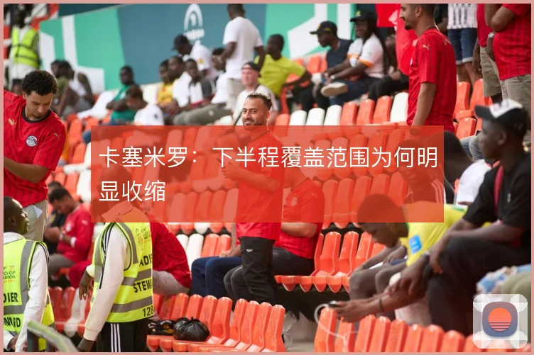 卡塞米罗：下半程覆盖范围为何明显收缩