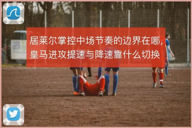居莱尔掌控中场节奏的边界在哪，皇马进攻提速与降速靠什么切换