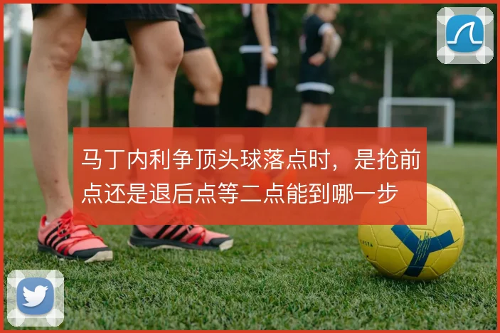 马丁内利争顶头球落点时,是抢前点还是退后点等二点能到哪一步